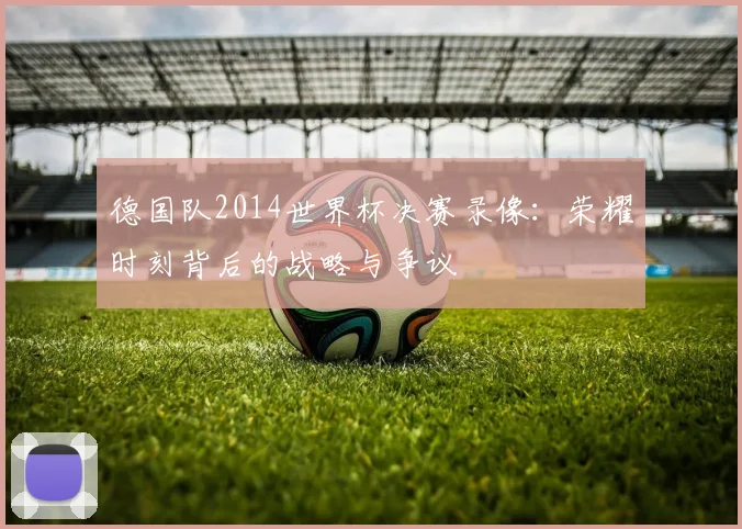 德国队2014世界杯决赛录像：荣耀时刻背后的战略与争议
