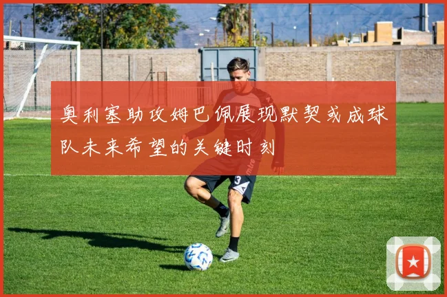奥利塞助攻姆巴佩展现默契或成球队未来希望的关键时刻