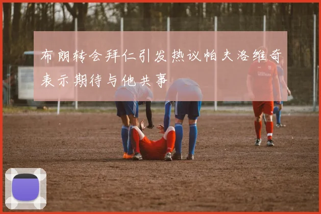 布朗转会拜仁引发热议帕夫洛维奇表示期待与他共事